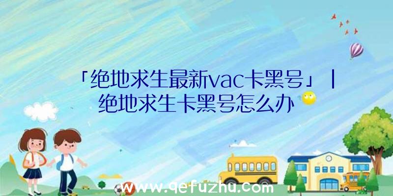 「绝地求生最新vac卡黑号」|绝地求生卡黑号怎么办